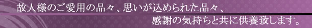 故人様のご愛用の品々、思いが込められた品々、感謝の気持ちと共に供養致します。